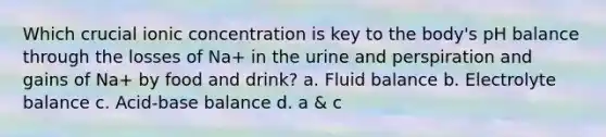 Which crucial ionic concentration is key to the body's pH balance through the losses of Na+ in the urine and perspiration and gains of Na+ by food and drink? a. Fluid balance b. Electrolyte balance c. Acid-base balance d. a & c