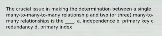 The crucial issue in making the determination between a single many-to-many-to-many relationship and two (or three) many-to-many relationships is the ____. a. independence b. primary key c. redundancy d. primary index