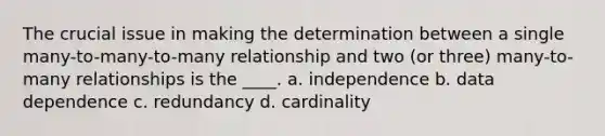 The crucial issue in making the determination between a single many-to-many-to-many relationship and two (or three) many-to-many relationships is the ____. a. independence b. data dependence c. redundancy d. cardinality