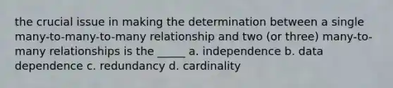 the crucial issue in making the determination between a single many-to-many-to-many relationship and two (or three) many-to-many relationships is the _____ a. ​independence b. ​data dependence c. ​redundancy d. ​cardinality