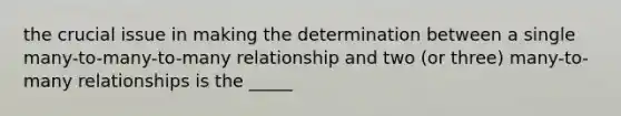 the crucial issue in making the determination between a single many-to-many-to-many relationship and two (or three) many-to-many relationships is the _____