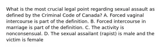 What is the most crucial legal point regarding sexual assault as defined by the Criminal Code of Canada? A. Forced vaginal intercourse is part of the definition. B. Forced intercourse in marriage is part of the definition. C. The activity is nonconsensual. D. The sexual assailant (rapist) is male and the victim is female