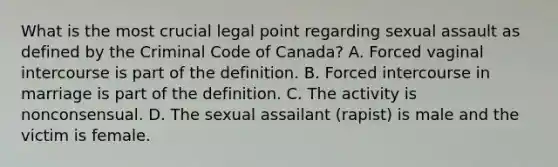 What is the most crucial legal point regarding sexual assault as defined by the Criminal Code of Canada? A. Forced vaginal intercourse is part of the definition. B. Forced intercourse in marriage is part of the definition. C. The activity is nonconsensual. D. The sexual assailant (rapist) is male and the victim is female.