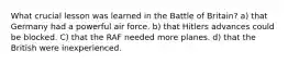 What crucial lesson was learned in the Battle of Britain? a) that Germany had a powerful air force. b) that Hitlers advances could be blocked. C) that the RAF needed more planes. d) that the British were inexperienced.