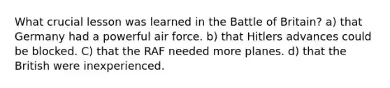 What crucial lesson was learned in the Battle of Britain? a) that Germany had a powerful air force. b) that Hitlers advances could be blocked. C) that the RAF needed more planes. d) that the British were inexperienced.