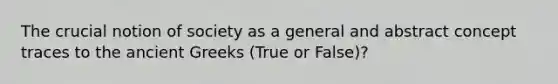 The crucial notion of society as a general and abstract concept traces to the ancient Greeks (True or False)?