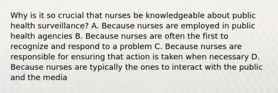 Why is it so crucial that nurses be knowledgeable about public health surveillance? A. Because nurses are employed in public health agencies B. Because nurses are often the first to recognize and respond to a problem C. Because nurses are responsible for ensuring that action is taken when necessary D. Because nurses are typically the ones to interact with the public and the media