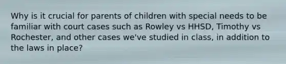 Why is it crucial for parents of children with special needs to be familiar with court cases such as Rowley vs HHSD, Timothy vs Rochester, and other cases we've studied in class, in addition to the laws in place?