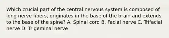 Which crucial part of the central nervous system is composed of long nerve fibers, originates in the base of the brain and extends to the base of the spine? A. Spinal cord B. Facial nerve C. Trifacial nerve D. Trigeminal nerve