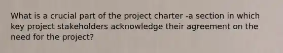 What is a crucial part of the project charter -a section in which key project stakeholders acknowledge their agreement on the need for the project?