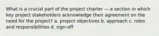 What is a crucial part of the project charter — a section in which key project stakeholders acknowledge their agreement on the need for the project? a. project objectives b. approach c. roles and responsibilities d. sign-off