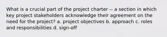 What is a crucial part of the project charter -- a section in which key project stakeholders acknowledge their agreement on the need for the project? a. project objectives b. approach c. roles and responsibilities d. sign-off