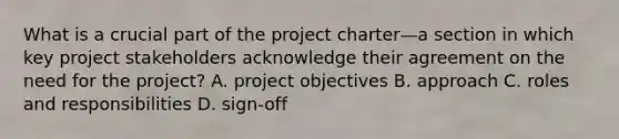 What is a crucial part of the project charter—a section in which key project stakeholders acknowledge their agreement on the need for the project? A. project objectives B. approach C. roles and responsibilities D. sign-off