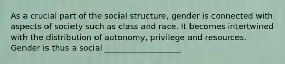 As a crucial part of the social structure, gender is connected with aspects of society such as class and race. It becomes intertwined with the distribution of autonomy, privilege and resources. Gender is thus a social ___________________