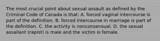 The most crucial point about sexual assault as defined by the Criminal Code of Canada is that: A. forced vaginal intercourse is part of the definition. B. forced intercourse in marriage is part of the definition. C. the activity is nonconsensual. D. the sexual assailant (rapist) is male and the victim is female.