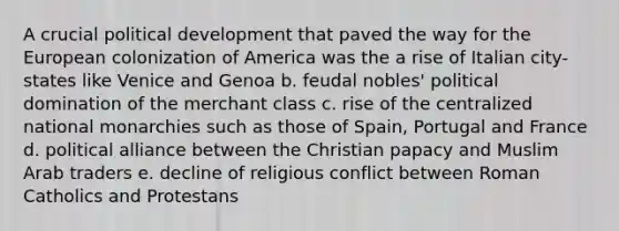 A crucial political development that paved the way for the European colonization of America was the a rise of Italian city-states like Venice and Genoa b. feudal nobles' political domination of the merchant class c. rise of the centralized national monarchies such as those of Spain, Portugal and France d. political alliance between the Christian papacy and Muslim Arab traders e. decline of religious conflict between Roman Catholics and Protestans