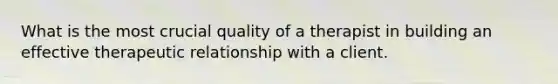 What is the most crucial quality of a therapist in building an effective therapeutic relationship with a client.