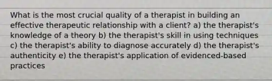 What is the most crucial quality of a therapist in building an effective therapeutic relationship with a client? a) the therapist's knowledge of a theory b) the therapist's skill in using techniques c) the therapist's ability to diagnose accurately d) the therapist's authenticity e) the therapist's application of evidenced-based practices