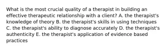 What is the most crucial quality of a therapist in building an effective therapeutic relationship with a client? A. the therapist's knowledge of theory B. the therapist's skills in using techniques C. the therapist's ability to diagnose accurately D. the therapist's authenticity E. the therapist's application of evidence based practices