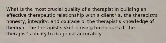 What is the most crucial quality of a therapist in building an effective therapeutic relationship with a client? a. the therapist's honesty, integrity, and courage b. the therapist's knowledge of theory c. the therapist's skill in using techniques d. the therapist's ability to diagnose accurately