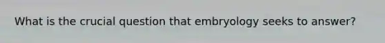 What is the crucial question that embryology seeks to answer?