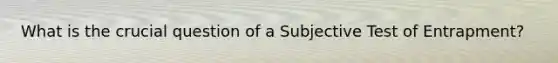 What is the crucial question of a Subjective Test of Entrapment?