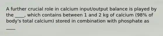 A further crucial role in calcium input/output balance is played by the ____, which contains between 1 and 2 kg of calcium (98% of body's total calcium) stored in combination with phosphate as ____