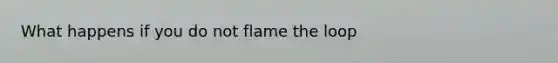 What happens if you do not flame the loop