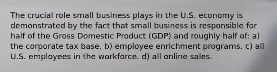 The crucial role small business plays in the U.S. economy is demonstrated by the fact that small business is responsible for half of the Gross Domestic Product (GDP) and roughly half of: a) the corporate tax base. b) employee enrichment programs. c) all U.S. employees in the workforce. d) all online sales.