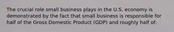 The crucial role small business plays in the U.S. economy is demonstrated by the fact that small business is responsible for half of the Gross Domestic Product (GDP) and roughly half of: