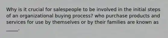 Why is it crucial for salespeople to be involved in the initial steps of an organizational buying process? who purchase products and services for use by themselves or by their families are known as _____.