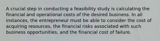 A crucial step in conducting a feasibility study is calculating the financial and operational costs of the desired business. In all instances, the entrepreneur must be able to consider the cost of acquiring resources, the financial risks associated with such business opportunities, and the financial cost of failure.