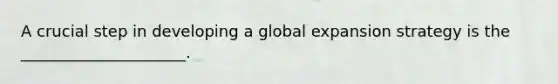 A crucial step in developing a global expansion strategy is the _____________________.