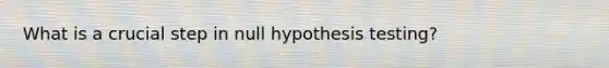 What is a crucial step in null hypothesis testing?