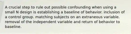 A crucial step to rule out possible confounding when using a small N design is establishing a baseline of behavior. inclusion of a control group. matching subjects on an extraneous variable. removal of the independent variable and return of behavior to baseline.