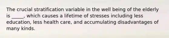 The crucial stratification variable in the well being of the elderly is _____, which causes a lifetime of stresses including less education, less health care, and accumulating disadvantages of many kinds.