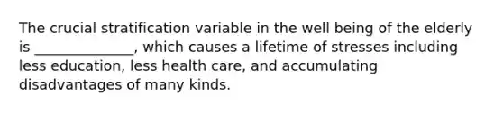 The crucial stratification variable in the well being of the elderly is ______________, which causes a lifetime of stresses including less education, less health care, and accumulating disadvantages of many kinds.