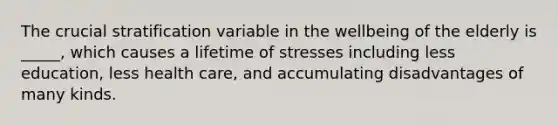 The crucial stratification variable in the wellbeing of the elderly is _____, which causes a lifetime of stresses including less education, less health care, and accumulating disadvantages of many kinds.