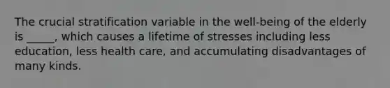 The crucial stratification variable in the well-being of the elderly is _____, which causes a lifetime of stresses including less education, less health care, and accumulating disadvantages of many kinds.