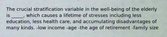 The crucial stratification variable in the well-being of the elderly is _____, which causes a lifetime of stresses including less education, less health care, and accumulating disadvantages of many kinds. -low income -age -the age of retirement -family size