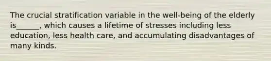 The crucial stratification variable in the well-being of the elderly is______, which causes a lifetime of stresses including less education, less health care, and accumulating disadvantages of many kinds.