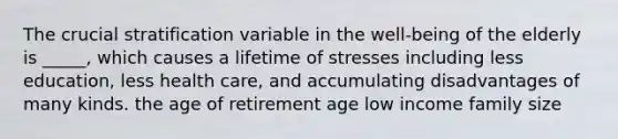 The crucial stratification variable in the well-being of the elderly is _____, which causes a lifetime of stresses including less education, less health care, and accumulating disadvantages of many kinds. the age of retirement age low income family size