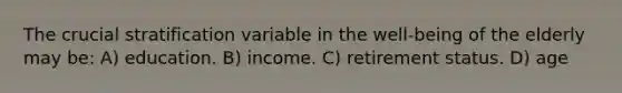 The crucial stratification variable in the well-being of the elderly may be: A) education. B) income. C) retirement status. D) age