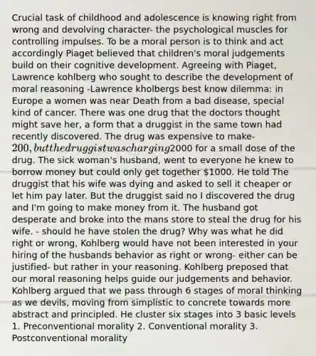 Crucial task of childhood and adolescence is knowing right from wrong and devolving character- the psychological muscles for controlling impulses. To be a moral person is to think and act accordingly Piaget believed that children's moral judgements build on their cognitive development. Agreeing with Piaget, Lawrence kohlberg who sought to describe the development of moral reasoning -Lawrence kholbergs best know dilemma: in Europe a women was near Death from a bad disease, special kind of cancer. There was one drug that the doctors thought might save her, a form that a druggist in the same town had recently discovered. The drug was expensive to make- 200, but the druggist was charging2000 for a small dose of the drug. The sick woman's husband, went to everyone he knew to borrow money but could only get together 1000. He told The druggist that his wife was dying and asked to sell it cheaper or let him pay later. But the druggist said no I discovered the drug and I'm going to make money from it. The husband got desperate and broke into the mans store to steal the drug for his wife. - should he have stolen the drug? Why was what he did right or wrong, Kohlberg would have not been interested in your hiring of the husbands behavior as right or wrong- either can be justified- but rather in your reasoning. Kohlberg preposed that our moral reasoning helps guide our judgements and behavior. Kohlberg argued that we pass through 6 stages of moral thinking as we devils, moving from simplistic to concrete towards more abstract and principled. He cluster six stages into 3 basic levels 1. Preconventional morality 2. Conventional morality 3. Postconventional morality