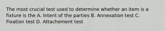 The most crucial test used to determine whether an item is a fixture is the A. Intent of the parties B. Annexation test C. Fixation test D. Attachement test