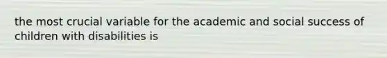 the most crucial variable for the academic and social success of children with disabilities is