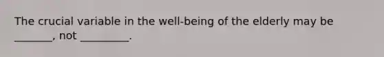 The crucial variable in the well-being of the elderly may be _______, not _________.