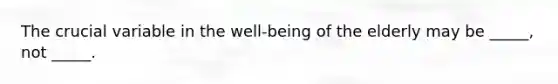 The crucial variable in the well-being of the elderly may be _____, not _____.