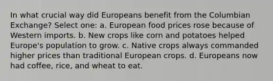 In what crucial way did Europeans benefit from the Columbian Exchange? Select one: a. European food prices rose because of Western imports. b. New crops like corn and potatoes helped Europe's population to grow. c. Native crops always commanded higher prices than traditional European crops. d. Europeans now had coffee, rice, and wheat to eat.