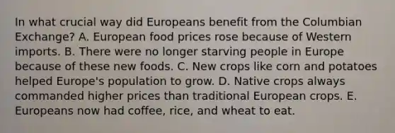 In what crucial way did Europeans benefit from the Columbian Exchange? A. European food prices rose because of Western imports. B. There were no longer starving people in Europe because of these new foods. C. New crops like corn and potatoes helped Europe's population to grow. D. Native crops always commanded higher prices than traditional European crops. E. Europeans now had coffee, rice, and wheat to eat.